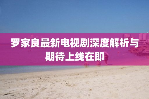 羅家良最新電視劇深度解析與期待上線在即