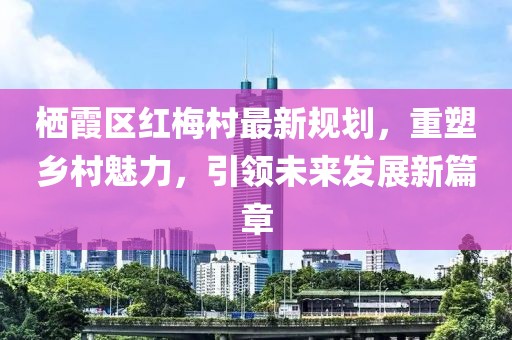 棲霞區(qū)紅梅村最新規(guī)劃，重塑鄉(xiāng)村魅力，引領(lǐng)未來(lái)發(fā)展新篇章