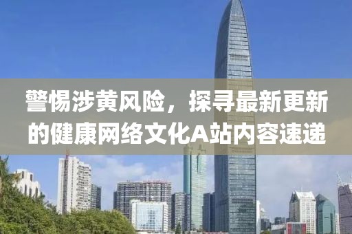 警惕涉黃風(fēng)險，探尋最新更新的健康網(wǎng)絡(luò)文化A站內(nèi)容速遞