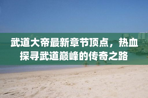 武道大帝最新章節(jié)頂點，熱血探尋武道巔峰的傳奇之路
