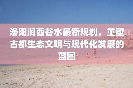洛陽澗西谷水最新規(guī)劃，重塑古都生態(tài)文明與現(xiàn)代化發(fā)展的藍(lán)圖