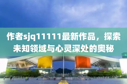 作者sjq11111最新作品，探索未知領(lǐng)域與心靈深處的奧秘