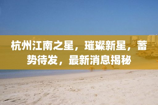 杭州江南之星，璀璨新星，蓄勢(shì)待發(fā)，最新消息揭秘