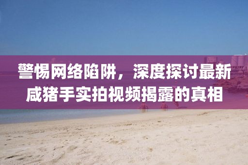 警惕網(wǎng)絡(luò)陷阱，深度探討最新咸豬手實(shí)拍視頻揭露的真相