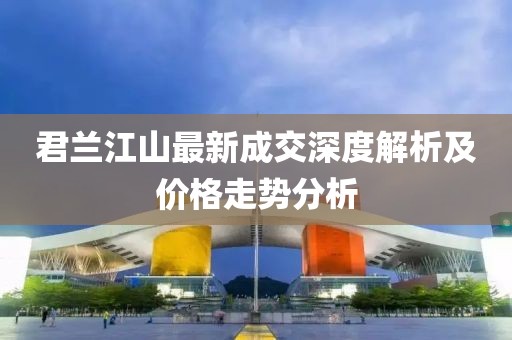 君蘭江山最新成交深度解析及價格走勢分析