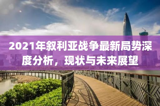 2021年敘利亞戰(zhàn)爭最新局勢深度分析，現(xiàn)狀與未來展望
