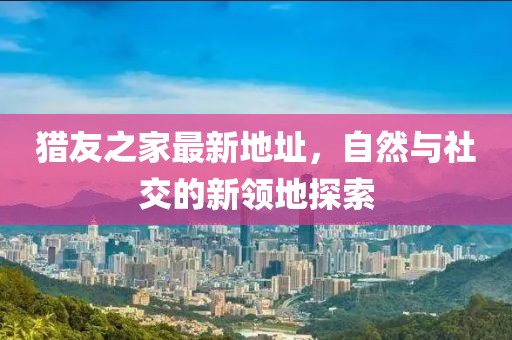 獵友之家最新地址，自然與社交的新領(lǐng)地探索
