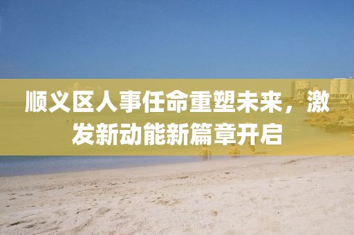 順義區(qū)人事任命重塑未來，激發(fā)新動能新篇章開啟