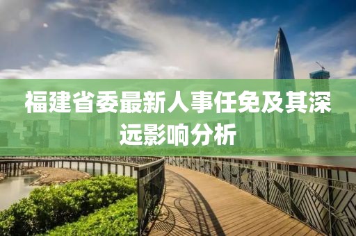 福建省委最新人事任免及其深遠(yuǎn)影響分析