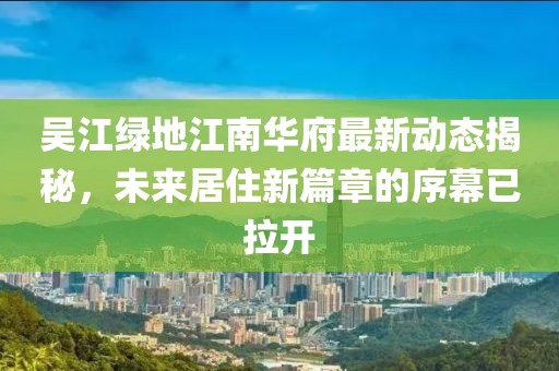 吳江綠地江南華府最新動(dòng)態(tài)揭秘，未來(lái)居住新篇章的序幕已拉開(kāi)