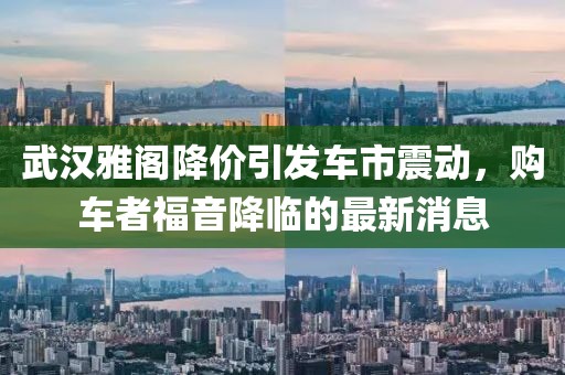 武漢雅閣降價引發(fā)車市震動，購車者福音降臨的最新消息