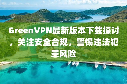 GreenVPN最新版本下載探討，關(guān)注安全合規(guī)，警惕違法犯罪風險