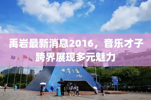 禹巖最新消息2016，音樂才子跨界展現(xiàn)多元魅力