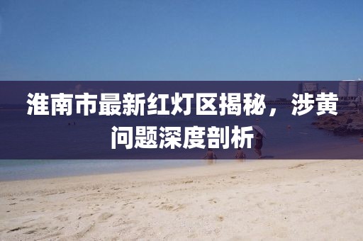 淮南市最新紅燈區(qū)揭秘，涉黃問題深度剖析