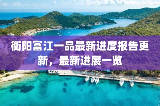 衡陽富江一品最新進(jìn)度報(bào)告更新，最新進(jìn)展一覽