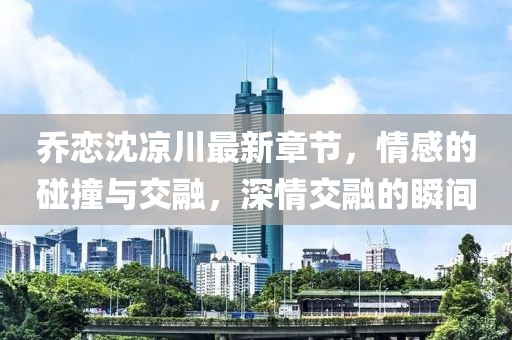 喬戀沈涼川最新章節(jié)，情感的碰撞與交融，深情交融的瞬間