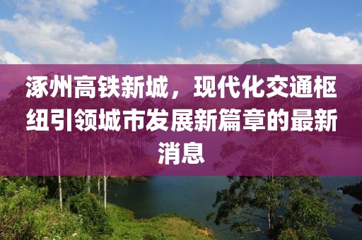 涿州高鐵新城，現(xiàn)代化交通樞紐引領(lǐng)城市發(fā)展新篇章的最新消息
