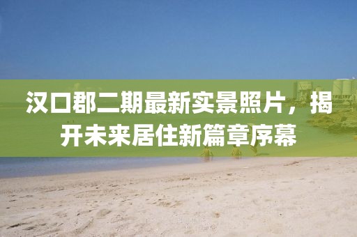 漢口郡二期最新實景照片，揭開未來居住新篇章序幕