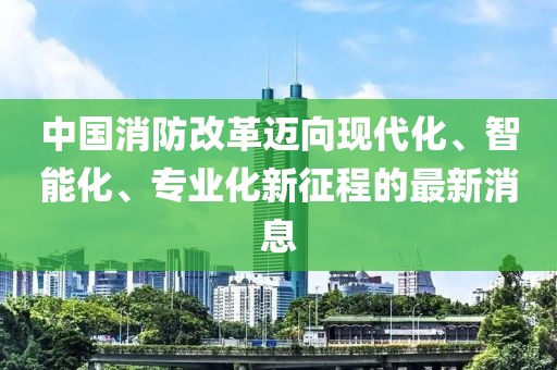 中國消防改革邁向現(xiàn)代化、智能化、專業(yè)化新征程的最新消息