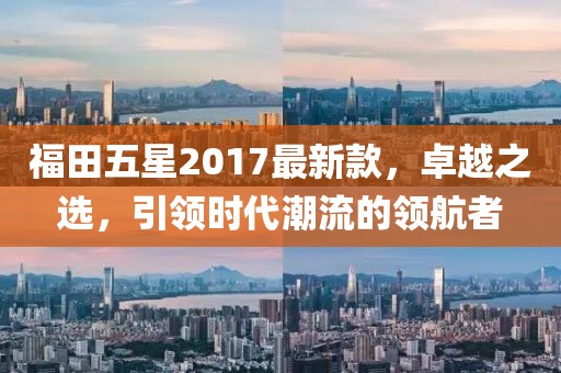福田五星2017最新款，卓越之選，引領(lǐng)時(shí)代潮流的領(lǐng)航者