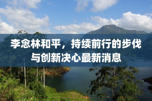 李念林和平，持續(xù)前行的步伐與創(chuàng)新決心最新消息