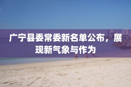 廣寧縣委常委新名單公布，展現(xiàn)新氣象與作為