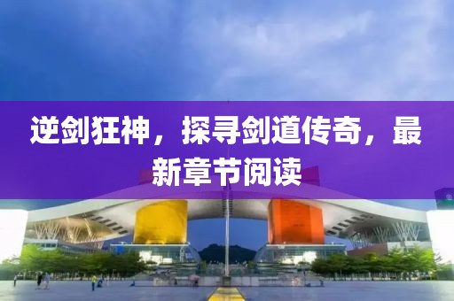 逆劍狂神，探尋劍道傳奇，最新章節(jié)閱讀