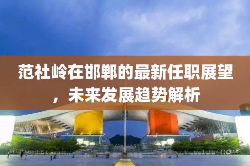 范社嶺在邯鄲的最新任職展望，未來(lái)發(fā)展趨勢(shì)解析