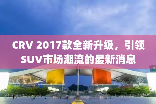 CRV 2017款全新升級(jí)，引領(lǐng)SUV市場(chǎng)潮流的最新消息