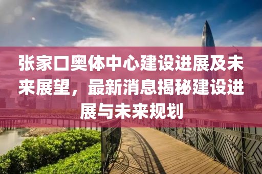 張家口奧體中心建設(shè)進(jìn)展及未來(lái)展望，最新消息揭秘建設(shè)進(jìn)展與未來(lái)規(guī)劃