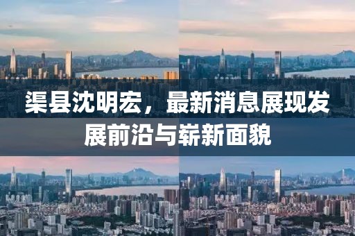 渠縣沈明宏，最新消息展現(xiàn)發(fā)展前沿與嶄新面貌