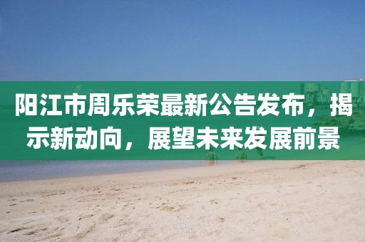 陽(yáng)江市周樂(lè)榮最新公告發(fā)布，揭示新動(dòng)向，展望未來(lái)發(fā)展前景