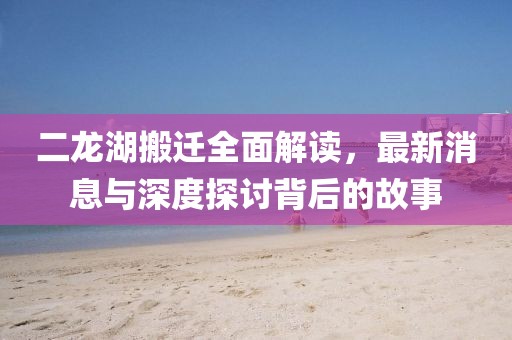 二龍湖搬遷全面解讀，最新消息與深度探討背后的故事