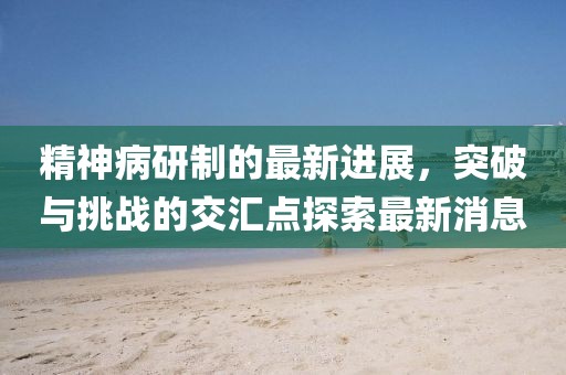 精神病研制的最新進(jìn)展，突破與挑戰(zhàn)的交匯點(diǎn)探索最新消息