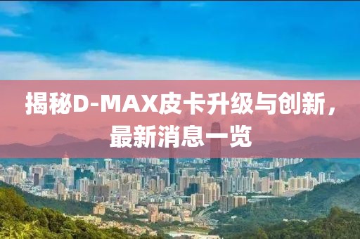 揭秘D-MAX皮卡升級(jí)與創(chuàng)新，最新消息一覽
