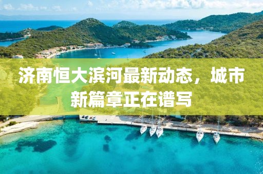 濟南恒大濱河最新動態(tài)，城市新篇章正在譜寫