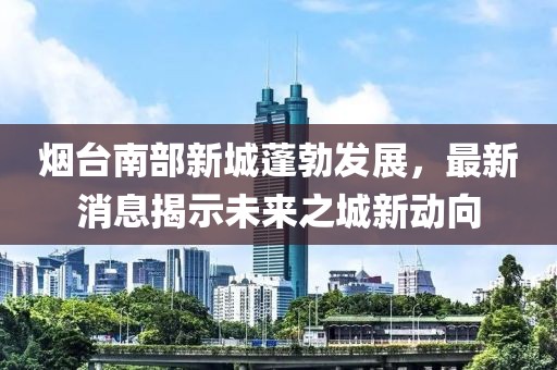 煙臺(tái)南部新城蓬勃發(fā)展，最新消息揭示未來(lái)之城新動(dòng)向