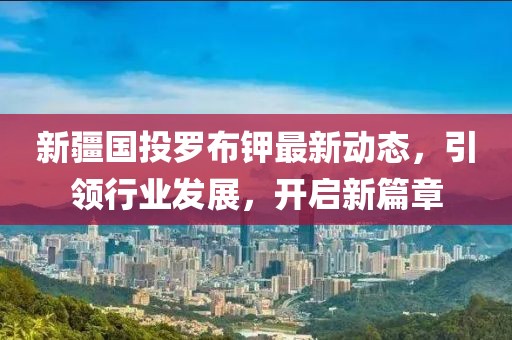 新疆國(guó)投羅布鉀最新動(dòng)態(tài)，引領(lǐng)行業(yè)發(fā)展，開啟新篇章