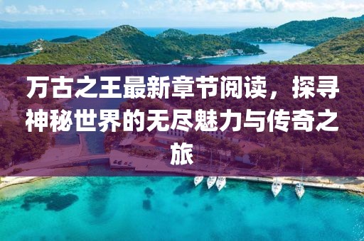 萬古之王最新章節(jié)閱讀，探尋神秘世界的無盡魅力與傳奇之旅