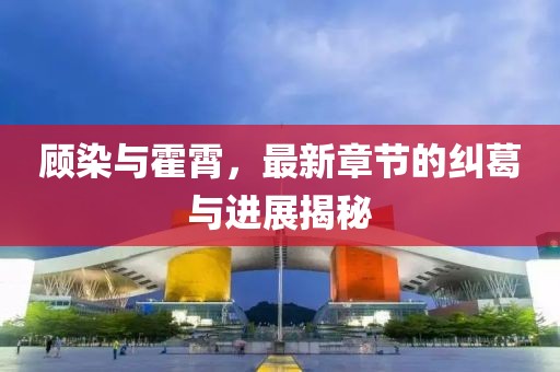 顧染與霍霄，最新章節(jié)的糾葛與進展揭秘