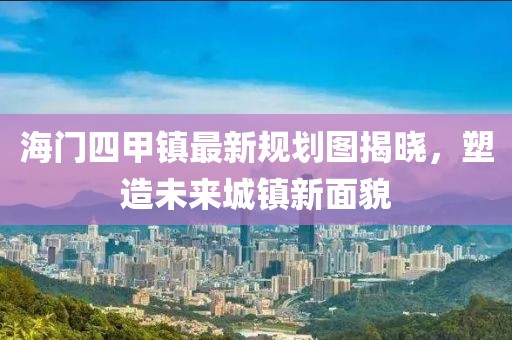 海門(mén)四甲鎮(zhèn)最新規(guī)劃圖揭曉，塑造未來(lái)城鎮(zhèn)新面貌