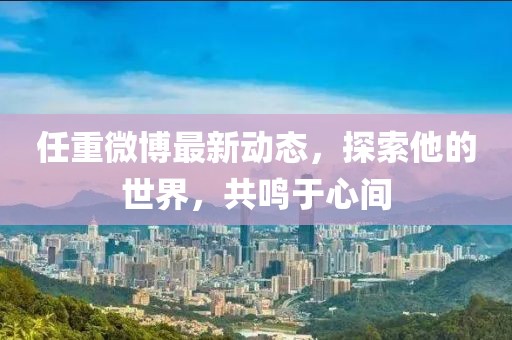 任重微博最新動(dòng)態(tài)，探索他的世界，共鳴于心間